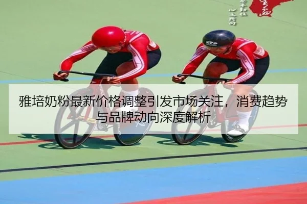雅培奶粉最新价格调整引发市场关注，消费趋势与品牌动向深度解析