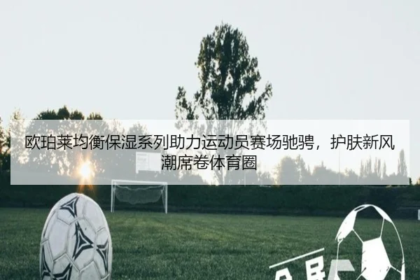 欧珀莱均衡保湿系列助力运动员赛场驰骋，护肤新风潮席卷体育圈