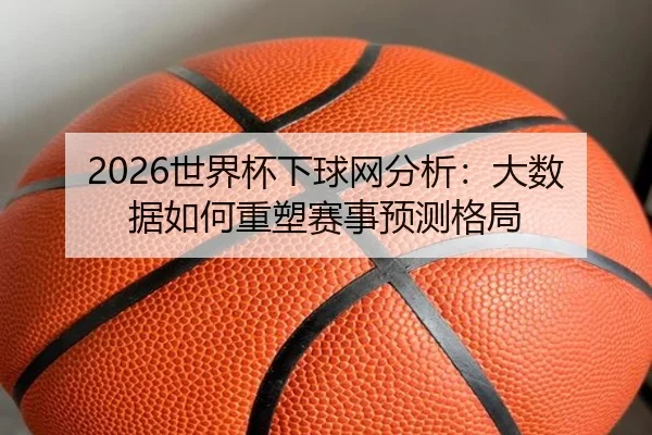 2026世界杯下球网分析：大数据如何重塑赛事预测格局